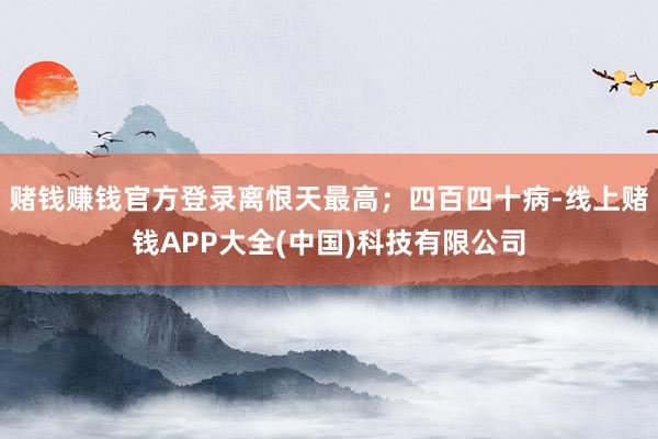 赌钱赚钱官方登录离恨天最高;四百四十病-线上赌钱APP大全(中国)科技有限公司