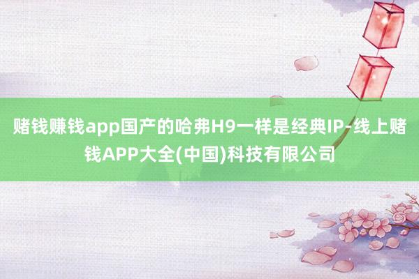 赌钱赚钱app国产的哈弗H9一样是经典IP-线上赌钱APP大全(中国)科技有限公司