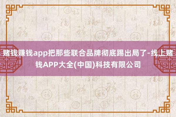 赌钱赚钱app把那些联合品牌彻底踢出局了-线上赌钱APP大全(中国)科技有限公司