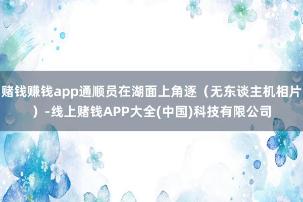 赌钱赚钱app通顺员在湖面上角逐（无东谈主机相片）-线上赌钱APP大全(中国)科技有限公司