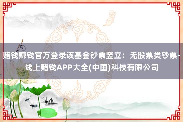 赌钱赚钱官方登录该基金钞票竖立:无股票类钞票-线上赌钱APP大全(中国)科技有限公司