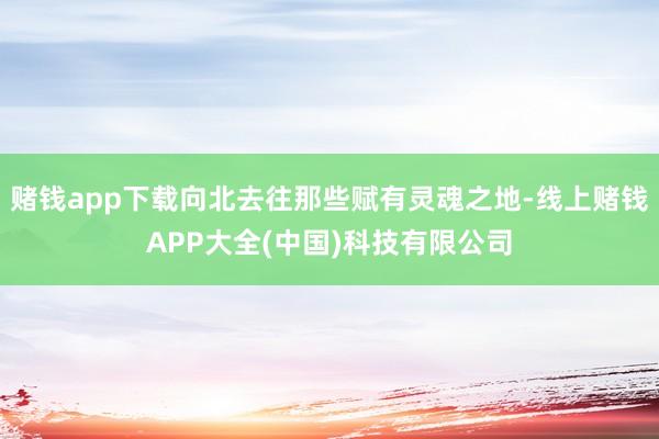 赌钱app下载向北去往那些赋有灵魂之地-线上赌钱APP大全(中国)科技有限公司