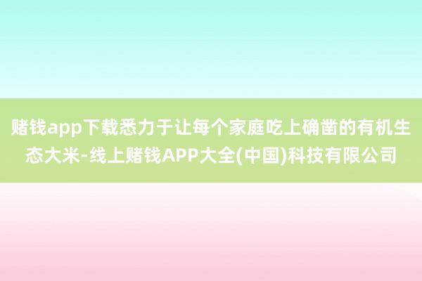 赌钱app下载悉力于让每个家庭吃上确凿的有机生态大米-线上赌钱APP大全(中国)科技有限公司