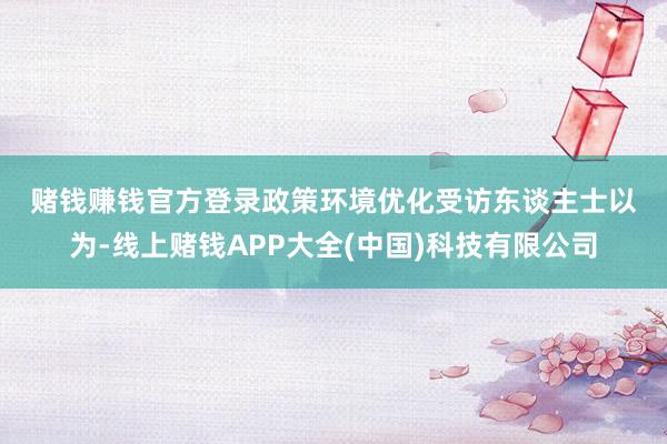 赌钱赚钱官方登录　　政策环境优化　　受访东谈主士以为-线上赌钱APP大全(中国)科技有限公司