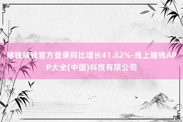 赌钱赚钱官方登录同比增长41.82%-线上赌钱APP大全(中国)科技有限公司