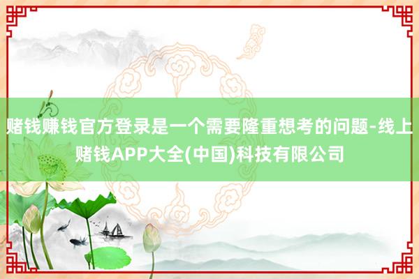 赌钱赚钱官方登录是一个需要隆重想考的问题-线上赌钱APP大全(中国)科技有限公司