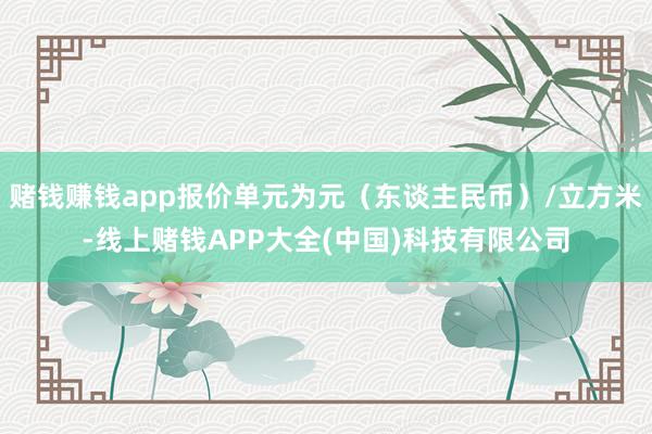 赌钱赚钱app报价单元为元（东谈主民币）/立方米-线上赌钱APP大全(中国)科技有限公司