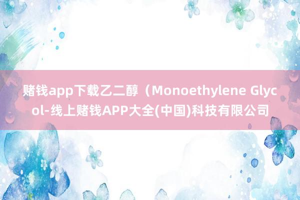 赌钱app下载乙二醇（Monoethylene Glycol-线上赌钱APP大全(中国)科技有限公司