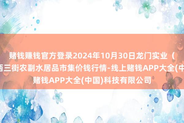 赌钱赚钱官方登录2024年10月30日龙门实业（集团）有限公司西三街农副水居品市集价钱行情-线上赌钱APP大全(中国)科技有限公司