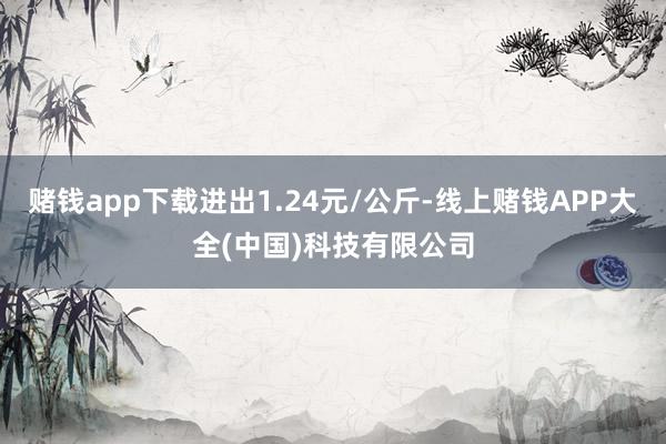 赌钱app下载进出1.24元/公斤-线上赌钱APP大全(中国)科技有限公司
