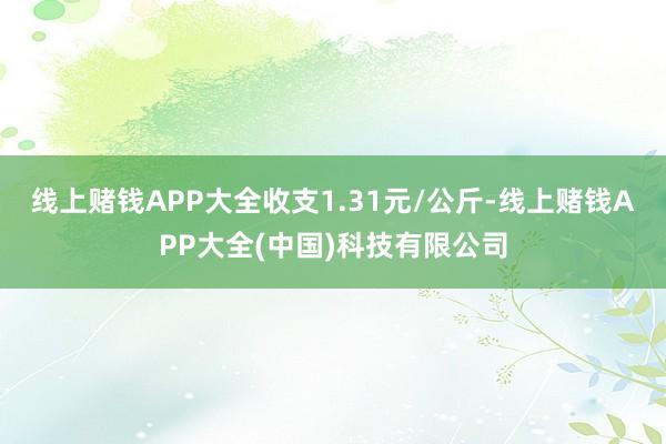 线上赌钱APP大全收支1.31元/公斤-线上赌钱APP大全(中国)科技有限公司