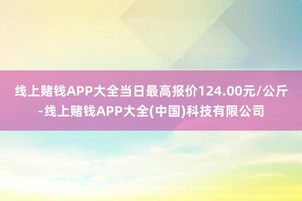 线上赌钱APP大全当日最高报价124.00元/公斤-线上赌钱APP大全(中国)科技有限公司
