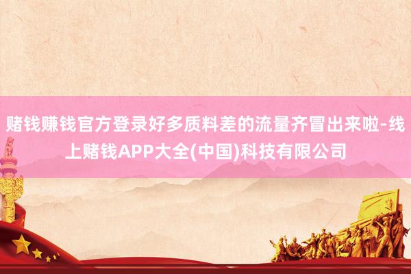 赌钱赚钱官方登录好多质料差的流量齐冒出来啦-线上赌钱APP大全(中国)科技有限公司