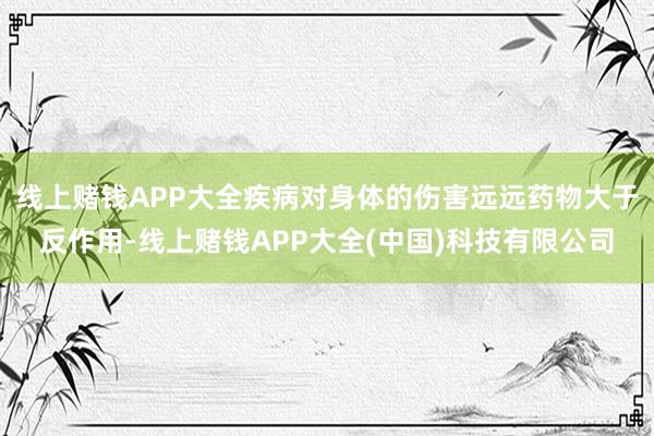 线上赌钱APP大全疾病对身体的伤害远远药物大于反作用-线上赌钱APP大全(中国)科技有限公司