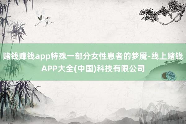赌钱赚钱app特殊一部分女性患者的梦魇-线上赌钱APP大全(中国)科技有限公司