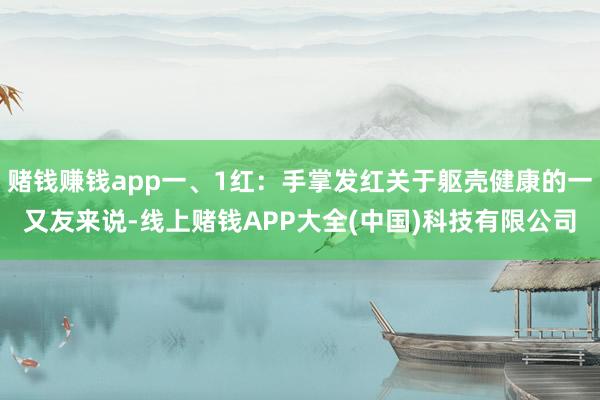 赌钱赚钱app一、1红：手掌发红关于躯壳健康的一又友来说-线上赌钱APP大全(中国)科技有限公司