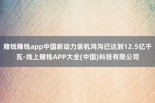 赌钱赚钱app中国新动力装机鸿沟已达到12.5亿千瓦-线上赌钱APP大全(中国)科技有限公司