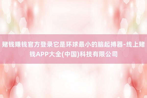 赌钱赚钱官方登录它是环球最小的脑起搏器-线上赌钱APP大全(中国)科技有限公司