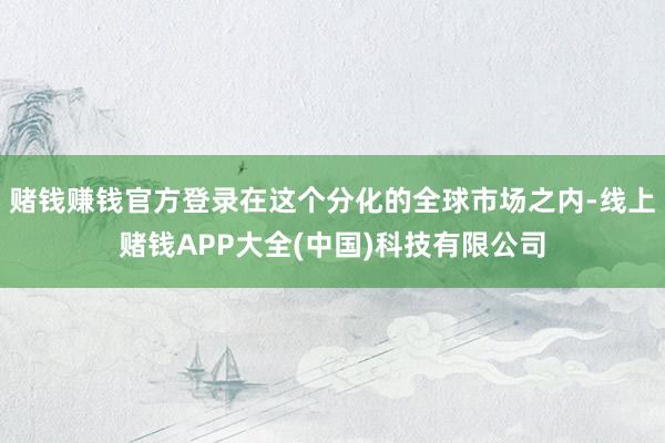赌钱赚钱官方登录在这个分化的全球市场之内-线上赌钱APP大全(中国)科技有限公司