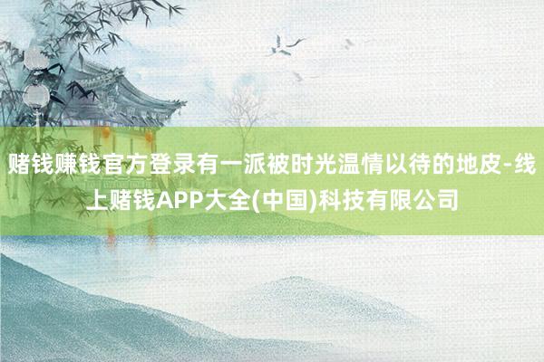 赌钱赚钱官方登录有一派被时光温情以待的地皮-线上赌钱APP大全(中国)科技有限公司