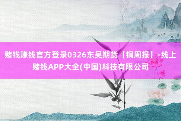 赌钱赚钱官方登录0326东吴期货【铜周报】-线上赌钱APP大全(中国)科技有限公司