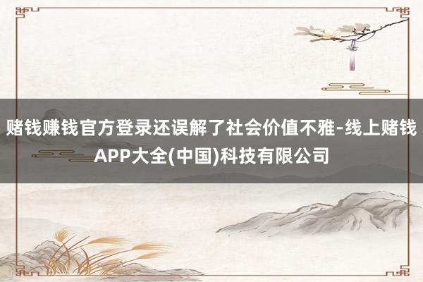 赌钱赚钱官方登录还误解了社会价值不雅-线上赌钱APP大全(中国)科技有限公司