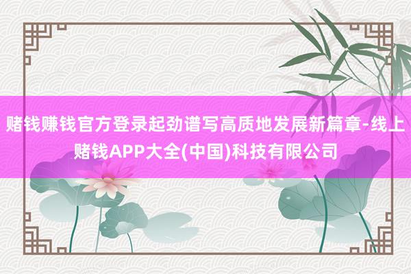 赌钱赚钱官方登录起劲谱写高质地发展新篇章-线上赌钱APP大全(中国)科技有限公司