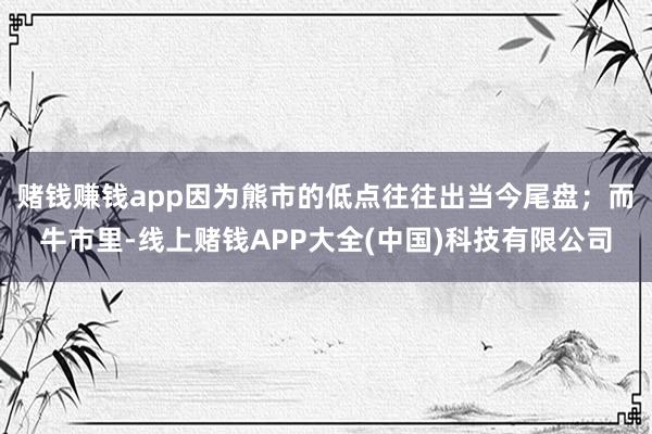 赌钱赚钱app因为熊市的低点往往出当今尾盘；而牛市里-线上赌钱APP大全(中国)科技有限公司