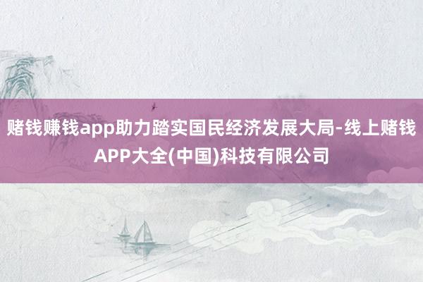 赌钱赚钱app助力踏实国民经济发展大局-线上赌钱APP大全(中国)科技有限公司