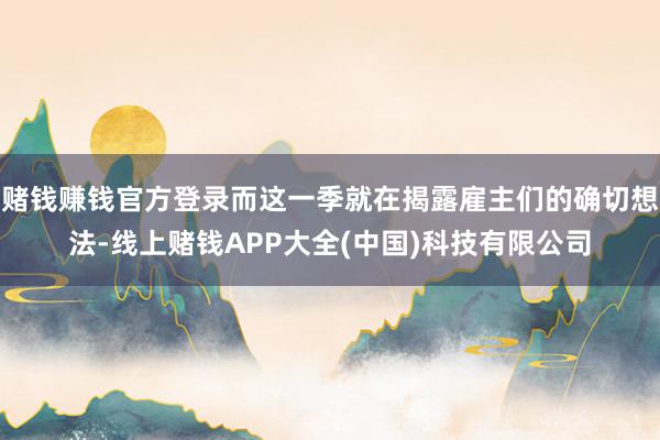 赌钱赚钱官方登录而这一季就在揭露雇主们的确切想法-线上赌钱APP大全(中国)科技有限公司