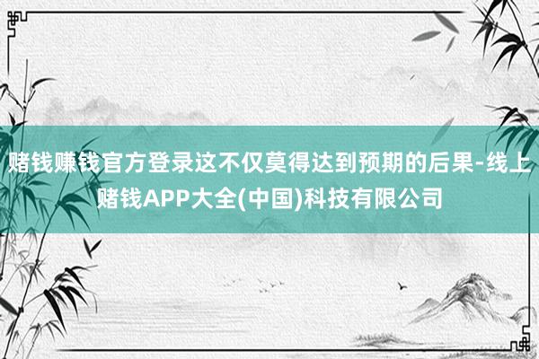 赌钱赚钱官方登录这不仅莫得达到预期的后果-线上赌钱APP大全(中国)科技有限公司