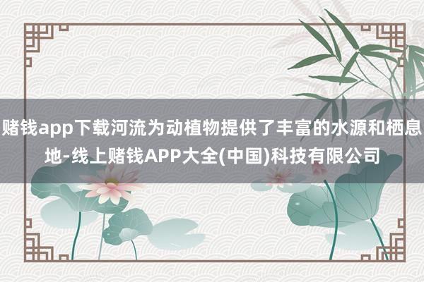 赌钱app下载河流为动植物提供了丰富的水源和栖息地-线上赌钱APP大全(中国)科技有限公司