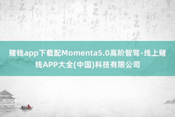 赌钱app下载配Momenta5.0高阶智驾-线上赌钱APP大全(中国)科技有限公司