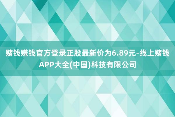 赌钱赚钱官方登录正股最新价为6.89元-线上赌钱APP大全(中国)科技有限公司