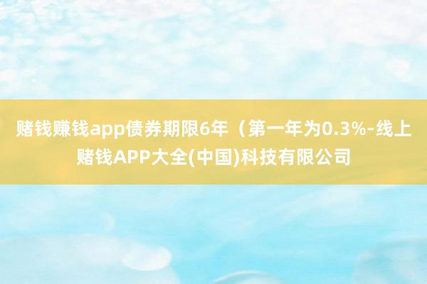 赌钱赚钱app债券期限6年（第一年为0.3%-线上赌钱APP大全(中国)科技有限公司