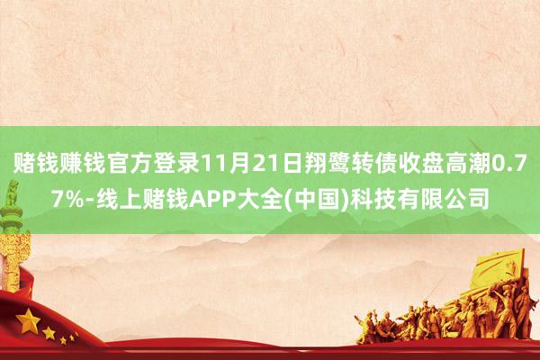 赌钱赚钱官方登录11月21日翔鹭转债收盘高潮0.77%-线上赌钱APP大全(中国)科技有限公司
