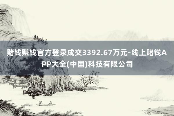 赌钱赚钱官方登录成交3392.67万元-线上赌钱APP大全(中国)科技有限公司