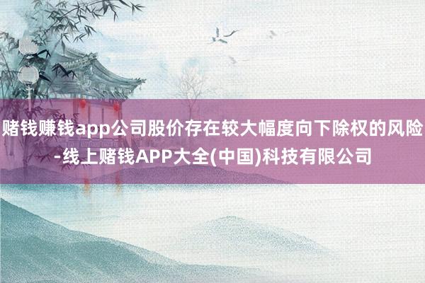 赌钱赚钱app公司股价存在较大幅度向下除权的风险-线上赌钱APP大全(中国)科技有限公司