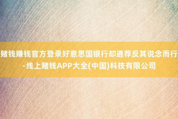 赌钱赚钱官方登录好意思国银行却遴荐反其说念而行-线上赌钱APP大全(中国)科技有限公司