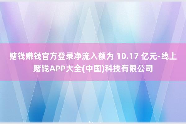赌钱赚钱官方登录净流入额为 10.17 亿元-线上赌钱APP大全(中国)科技有限公司