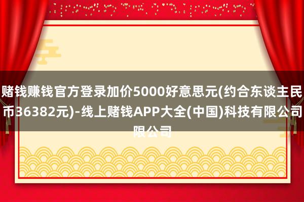 赌钱赚钱官方登录加价5000好意思元(约合东谈主民币36382元)-线上赌钱APP大全(中国)科技有限公司