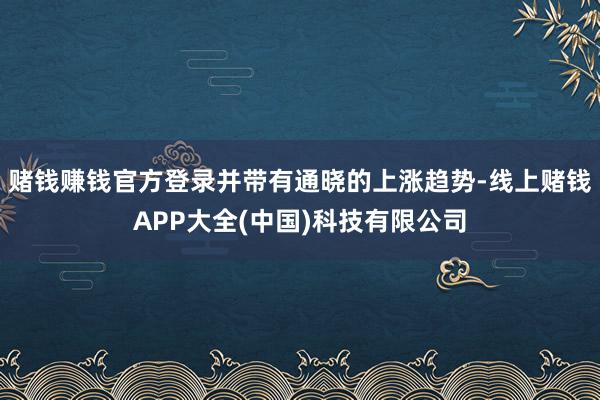 赌钱赚钱官方登录并带有通晓的上涨趋势-线上赌钱APP大全(中国)科技有限公司