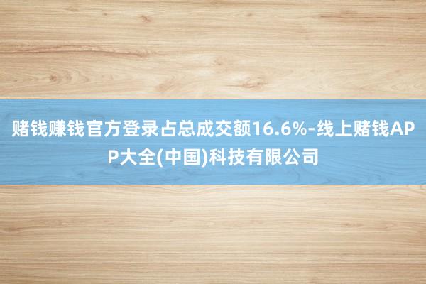 赌钱赚钱官方登录占总成交额16.6%-线上赌钱APP大全(中国)科技有限公司