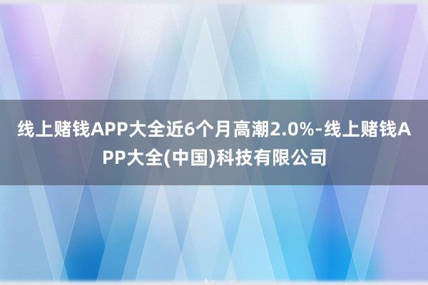 线上赌钱APP大全近6个月高潮2.0%-线上赌钱APP大全(中国)科技有限公司