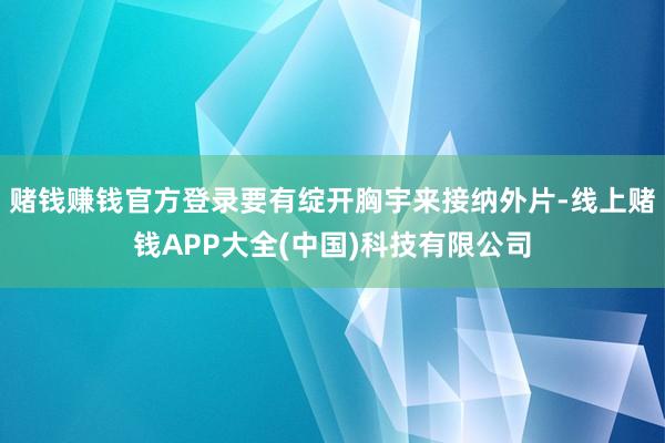 赌钱赚钱官方登录要有绽开胸宇来接纳外片-线上赌钱APP大全(中国)科技有限公司