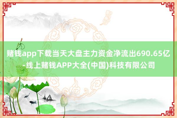 赌钱app下载当天大盘主力资金净流出690.65亿-线上赌钱APP大全(中国)科技有限公司