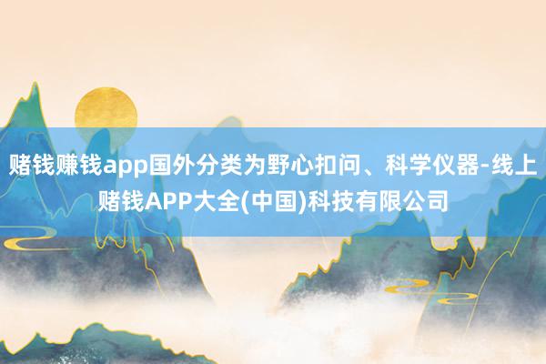 赌钱赚钱app国外分类为野心扣问、科学仪器-线上赌钱APP大全(中国)科技有限公司