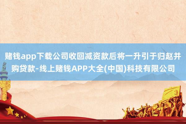 赌钱app下载公司收回减资款后将一升引于归赵并购贷款-线上赌钱APP大全(中国)科技有限公司