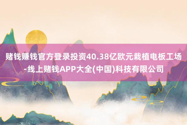 赌钱赚钱官方登录投资40.38亿欧元栽植电板工场-线上赌钱APP大全(中国)科技有限公司