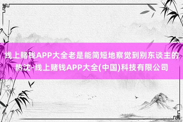 线上赌钱APP大全老是能简短地察觉到别东谈主的热沈-线上赌钱APP大全(中国)科技有限公司
